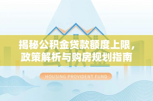 小榄揭秘公积金贷款额度上限，政策解析与购房规划指南