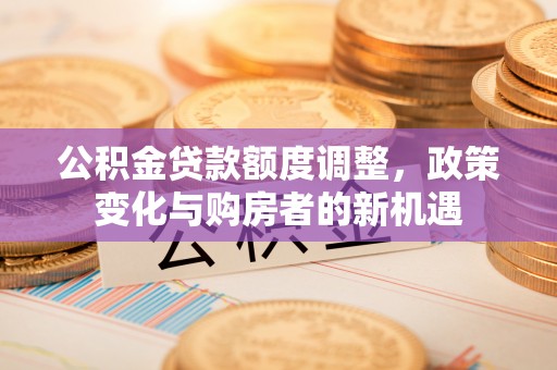 小榄公积金贷款额度调整，政策变化与购房者的新机遇