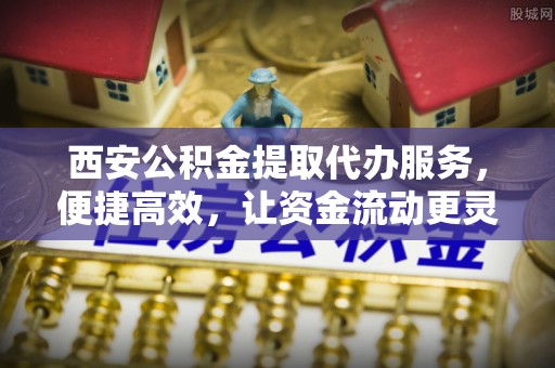 小榄西安公积金提取代办服务，便捷高效，让资金流动更灵活
