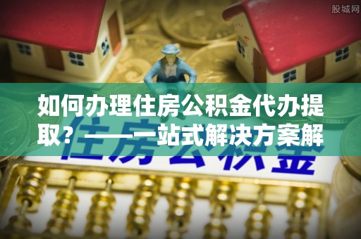 小榄如何办理住房公积金代办提取？——一站式解决方案解析