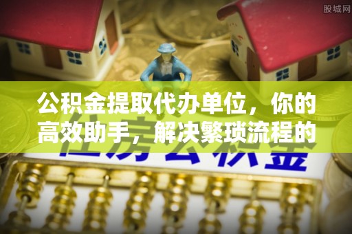 小榄公积金提取代办单位，你的高效助手，解决繁琐流程的不二之选