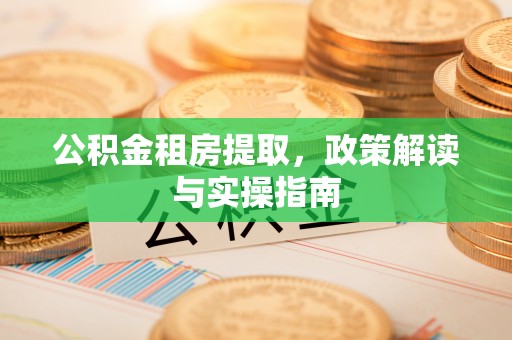 小榄公积金租房提取，政策解读与实操指南